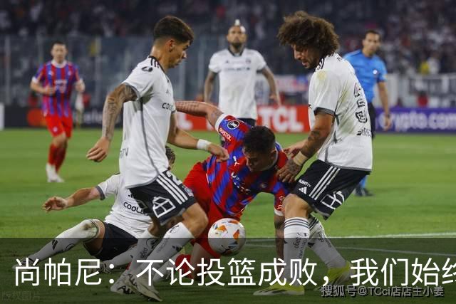 尚帕尼：不论投篮成败，我们始终坚持团队篮球理念